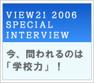 VIEW21 2006 SPECIAL INTERVIEW　今、問われるのは「学校力」！