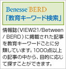 Benesse BERD 教育キーワード検索 情報誌（VIEW21/Between / BERD ）に掲載された記事を教育キーワードごとに分類しています。1000点以上の記事の中から、目的に応じて探すことができます。 
